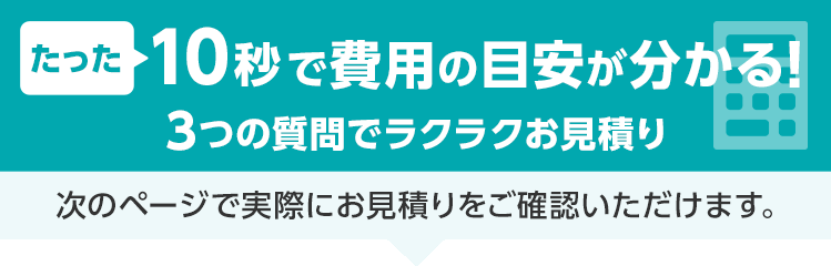 たった15秒！ラクラクお見積り 3ステップで料金チェック！次の画面ですぐ費用の目安をご確認いただけます