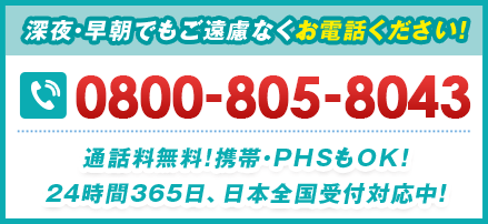 深夜・早朝でもご遠慮なくお電話ください！ 0800-805-8043 通話料無料!携帯・PHSもOK！24時間365⽇、日本全国受付対応中！